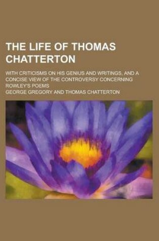 Cover of The Life of Thomas Chatterton; With Criticisms on His Genius and Writings, and a Concise View of the Controversy Concerning Rowley's Poems