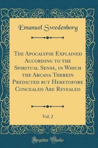 Cover of The Apocalypse Explained According to the Spiritual Sense, in Which the Arcana Therein Predicted But Heretofore Concealed Are Revealed, Vol. 2 (Classic Reprint)