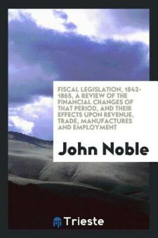 Cover of Fiscal Legislation, 1842-1865, a Review of the Financial Changes of That Period, and Their Effects Upon Revenue, Trade, Manufactures and Employment