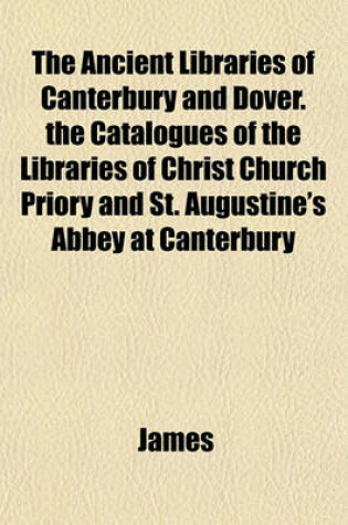 Cover of The Ancient Libraries of Canterbury and Dover. the Catalogues of the Libraries of Christ Church Priory and St. Augustine's Abbey at Canterbury
