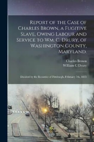 Cover of Report of the Case of Charles Brown, a Fugitive Slave, Owing Labour and Service to Wm. C. Drury, of Washington County, Maryland.