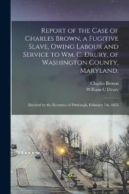 Book cover for Report of the Case of Charles Brown, a Fugitive Slave, Owing Labour and Service to Wm. C. Drury, of Washington County, Maryland.