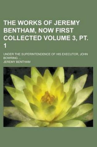 Cover of The Works of Jeremy Bentham, Now First Collected Volume 3, PT. 1; Under the Superintendence of His Executor, John Bowring ...