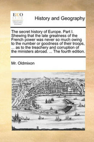 Cover of The Secret History of Europe. Part I. Shewing That the Late Greatness of the French Power Was Never So Much Owing to the Number or Goodness of Their Troops, ... as to the Treachery and Corruption of the Ministers Abroad. ... the Fourth Edition.