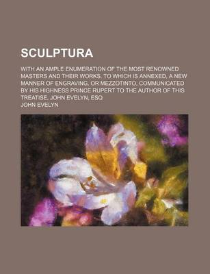 Book cover for Sculptura; With an Ample Enumeration of the Most Renowned Masters and Their Works. to Which Is Annexed, a New Manner of Engraving, or Mezzotinto, Communicated by His Highness Prince Rupert to the Author of This Treatise, John Evelyn, Esq