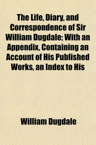Cover of The Life, Diary, and Correspondence of Sir William Dugdale; With an Appendix, Containing an Account of His Published Works, an Index to His