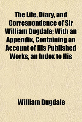 Book cover for The Life, Diary, and Correspondence of Sir William Dugdale; With an Appendix, Containing an Account of His Published Works, an Index to His