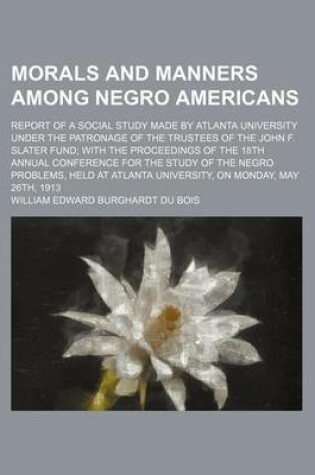 Cover of Morals and Manners Among Negro Americans; Report of a Social Study Made by Atlanta University Under the Patronage of the Trustees of the John F. Slater Fund with the Proceedings of the 18th Annual Conference for the Study of the Negro Problems, Held at at