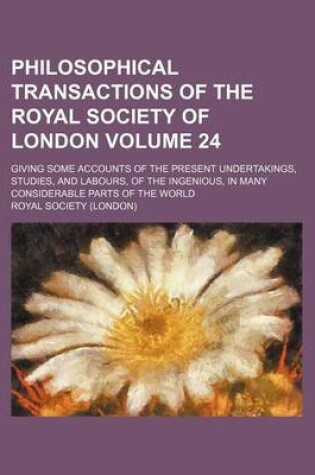 Cover of Philosophical Transactions of the Royal Society of London Volume 24; Giving Some Accounts of the Present Undertakings, Studies, and Labours, of the Ingenious, in Many Considerable Parts of the World