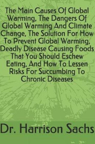 Cover of The Main Causes Of Global Warming, The Dangers Of Global Warming And Climate Change, The Solution For How To Prevent Global Warming, Deadly Disease Causing Foods That You Should Eschew Eating, And How To Lessen Risks For Succumbing To Chronic Diseases