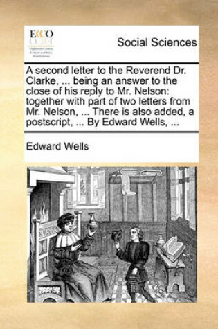 Cover of A Second Letter to the Reverend Dr. Clarke, ... Being an Answer to the Close of His Reply to Mr. Nelson