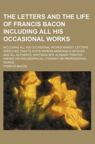 Cover of The Letters and the Life of Francis Bacon Including All His Occasional Works (Volume 4); Including All His Occasional Works Namely Letters Speeches Tracts State Papers Memorials Devices and All Authentic Writings Not Already Printed Among His Philosophica