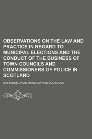 Cover of Observations on the Law and Practice in Regard to Municipal Elections and the Conduct of the Business of Town Councils and Commissioners of Police in