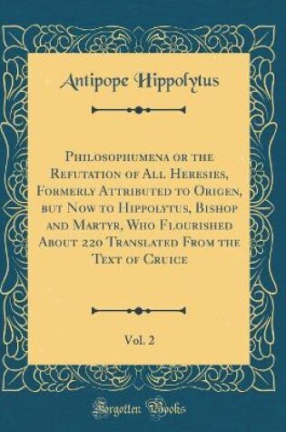 Cover of Philosophumena or the Refutation of All Heresies, Formerly Attributed to Origen, But Now to Hippolytus, Bishop and Martyr, Who Flourished about 220 Translated from the Text of Cruice, Vol. 2 (Classic Reprint)