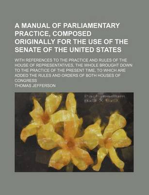 Book cover for A Manual of Parliamentary Practice, Composed Originally for the Use of the Senate of the United States; With References to the Practice and Rules of the House of Representatives, the Whole Brought Down to the Practice of the Present Time,