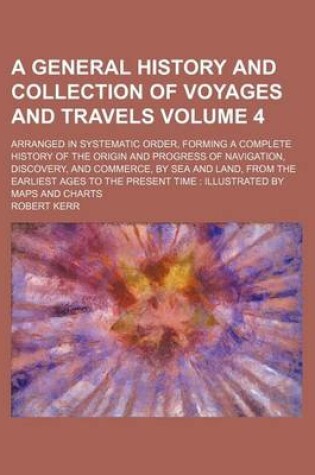 Cover of A General History and Collection of Voyages and Travels Volume 4; Arranged in Systematic Order, Forming a Complete History of the Origin and Progress of Navigation, Discovery, and Commerce, by Sea and Land, from the Earliest Ages to the Present Time