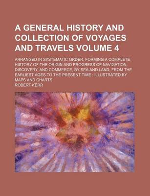 Book cover for A General History and Collection of Voyages and Travels Volume 4; Arranged in Systematic Order, Forming a Complete History of the Origin and Progress of Navigation, Discovery, and Commerce, by Sea and Land, from the Earliest Ages to the Present Time