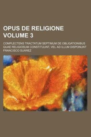 Cover of Opus de Religione Volume 3; Complectens Tractatum Septimum de Obligationibus Quae Religiosum Constituunt, Vel Ad Illum Disponunt