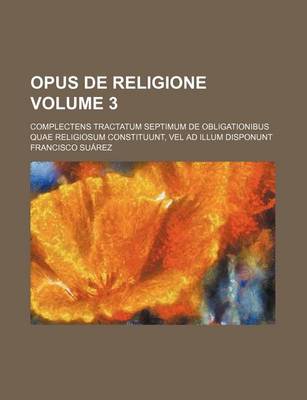 Book cover for Opus de Religione Volume 3; Complectens Tractatum Septimum de Obligationibus Quae Religiosum Constituunt, Vel Ad Illum Disponunt