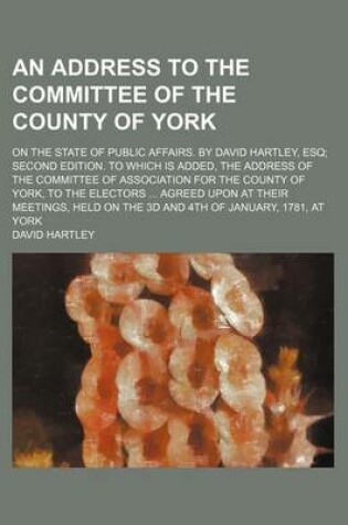 Cover of An Address to the Committee of the County of York; On the State of Public Affairs. by David Hartley, Esq Second Edition. to Which Is Added, the Addre