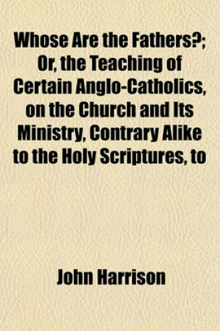 Cover of Whose Are the Fathers?; Or, the Teaching of Certain Anglo-Catholics, on the Church and Its Ministry, Contrary Alike to the Holy Scriptures, to the Fat
