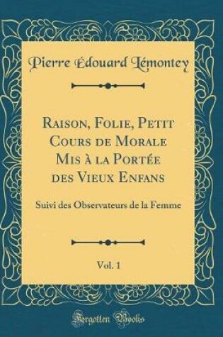 Cover of Raison, Folie, Petit Cours de Morale Mis à la Portée des Vieux Enfans, Vol. 1: Suivi des Observateurs de la Femme (Classic Reprint)