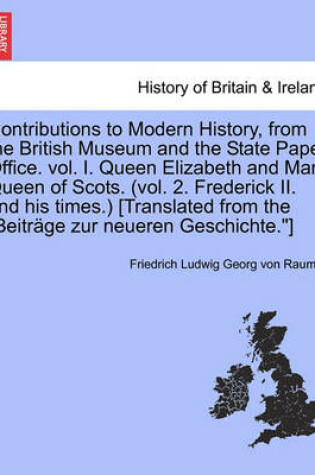 Cover of Contributions to Modern History, from the British Museum and the State Paper Office. Vol. I. Queen Elizabeth and Mary Queen of Scots. (Vol. 2. Frederick II. and His Times.) [Translated from the Beitrage Zur Neueren Geschichte.]