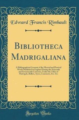 Cover of Bibliotheca Madrigaliana: A Bibliographical Account of the Musical and Poetical Works Published in England During the Sixteenth and Seventeenth Centuries, Under the Titles of Madrigals, Ballets, Ayres, Canzonets, Etc. Etc (Classic Reprint)