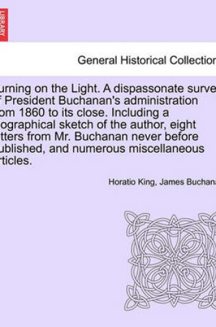 Cover of Turning on the Light. a Dispassonate Survey of President Buchanan's Administration from 1860 to Its Close. Including a Biographical Sketch of the Author, Eight Letters from Mr. Buchanan Never Before Published, and Numerous Miscellaneous Articles.