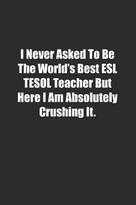 Book cover for I Never Asked To Be The World's Best ESL TESOL Teacher But Here I Am Absolutely Crushing It.