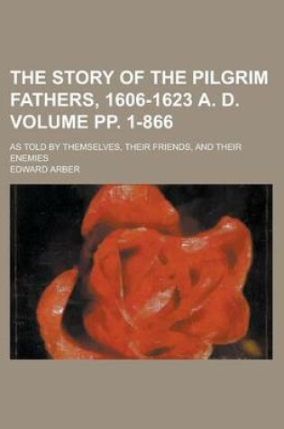 Cover of The Story of the Pilgrim Fathers, 1606-1623 A. D; As Told by Themselves, Their Friends, and Their Enemies Volume Pp. 1-866