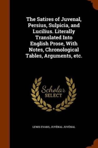 Cover of The Satires of Juvenal, Persius, Sulpicia, and Lucilius. Literally Translated Into English Prose, with Notes, Chronological Tables, Arguments, Etc.