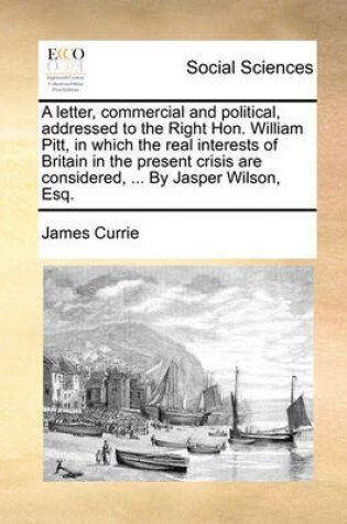 Cover of A Letter, Commercial and Political, Addressed to the Right Hon. William Pitt, in Which the Real Interests of Britain in the Present Crisis Are Considered, ... by Jasper Wilson, Esq.