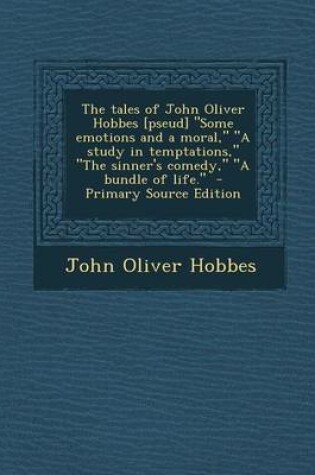 Cover of The Tales of John Oliver Hobbes [Pseud] Some Emotions and a Moral, a Study in Temptations, the Sinner's Comedy, a Bundle of Life. - Primary So