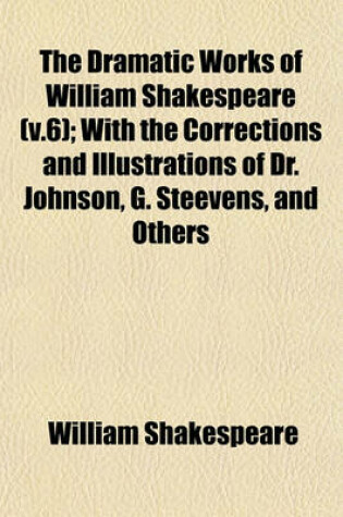 Cover of The Dramatic Works of William Shakespeare (V.6); With the Corrections and Illustrations of Dr. Johnson, G. Steevens, and Others