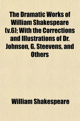 Book cover for The Dramatic Works of William Shakespeare (V.6); With the Corrections and Illustrations of Dr. Johnson, G. Steevens, and Others