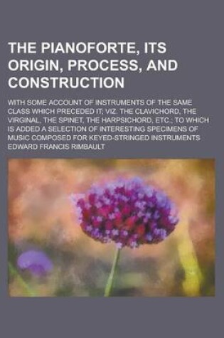 Cover of The Pianoforte, Its Origin, Process, and Construction; With Some Account of Instruments of the Same Class Which Preceded It; Viz. the Clavichord, the Virginal, the Spinet, the Harpsichord, Etc.; To Which Is Added a Selection of