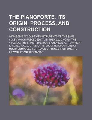 Book cover for The Pianoforte, Its Origin, Process, and Construction; With Some Account of Instruments of the Same Class Which Preceded It; Viz. the Clavichord, the Virginal, the Spinet, the Harpsichord, Etc.; To Which Is Added a Selection of