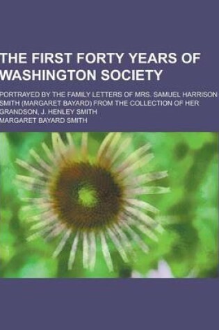 Cover of The First Forty Years of Washington Society; Portrayed by the Family Letters of Mrs. Samuel Harrison Smith (Margaret Bayard) from the Collection of He