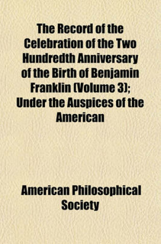 Cover of The Record of the Celebration of the Two Hundredth Anniversary of the Birth of Benjamin Franklin Volume 3; Under the Auspices of the American Philosophical Society, Held at Philadelphia for Promoting Useful Knowledge, April the Seventeenth to April the Tw