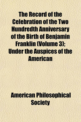 Book cover for The Record of the Celebration of the Two Hundredth Anniversary of the Birth of Benjamin Franklin Volume 3; Under the Auspices of the American Philosophical Society, Held at Philadelphia for Promoting Useful Knowledge, April the Seventeenth to April the Tw