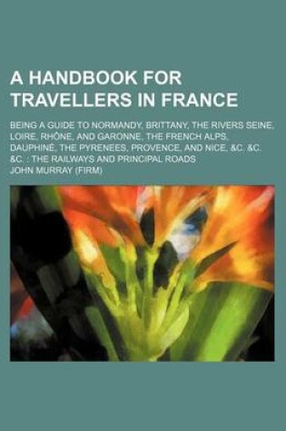 Cover of A Handbook for Travellers in France; Being a Guide to Normandy, Brittany, the Rivers Seine, Loire, Rhone, and Garonne, the French Alps, Dauphine, the Pyrenees, Provence, and Nice, &C. &C. &C. the Railways and Principal Roads