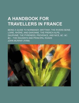 Book cover for A Handbook for Travellers in France; Being a Guide to Normandy, Brittany, the Rivers Seine, Loire, Rhone, and Garonne, the French Alps, Dauphine, the Pyrenees, Provence, and Nice, &C. &C. &C. the Railways and Principal Roads