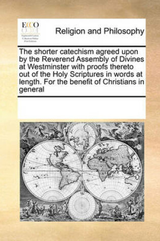 Cover of The shorter catechism agreed upon by the Reverend Assembly of Divines at Westminster with proofs thereto out of the Holy Scriptures in words at length. For the benefit of Christians in general