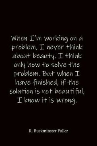 Cover of When I'm working on a problem, I never think about beauty. I think only how to solve the problem. But when I have finished, if the solution is not beautiful, I know it is wrong. R. Buckminster Fuller