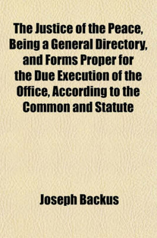 Cover of The Justice of the Peace, Being a General Directory, and Forms Proper for the Due Execution of the Office, According to the Common and Statute