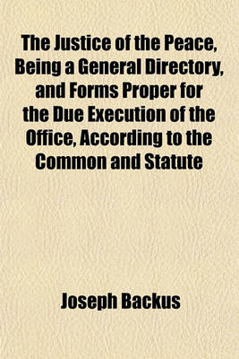 Book cover for The Justice of the Peace, Being a General Directory, and Forms Proper for the Due Execution of the Office, According to the Common and Statute