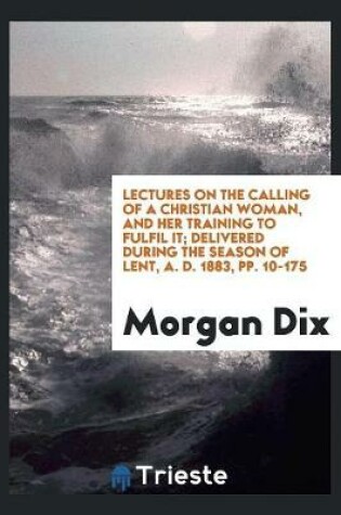 Cover of Lectures on the Calling of a Christian Woman, and Her Training to Fulfil It; Delivered During the Season of Lent, A. D. 1883, Pp. 10-175