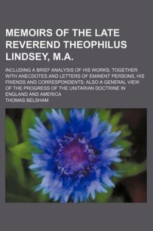 Cover of Memoirs of the Late Reverend Theophilus Lindsey, M.A.; Including a Brief Analysis of His Works Together with Anecdotes and Letters of Eminent Persons, His Friends and Correspondents Also a General View of the Progress of the Unitarian Doctrine in England a