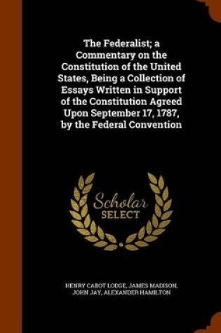 Cover of The Federalist; A Commentary on the Constitution of the United States, Being a Collection of Essays Written in Support of the Constitution Agreed Upon September 17, 1787, by the Federal Convention